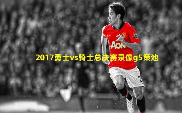 2017勇士vs骑士总决赛录像g5策池