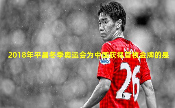 2018年平昌冬季奥运会为中国获得首枚金牌的是