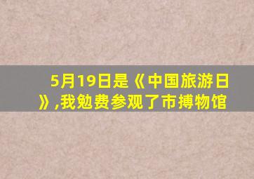 5月19日是《中国旅游日》,我勉费参观了市搏物馆