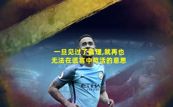 一旦见过了真理,就再也无法在谎言中苟活的意思