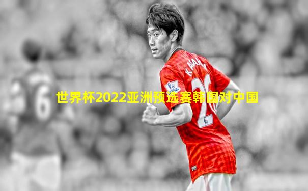 世界杯2022亚洲预选赛韩国对中国