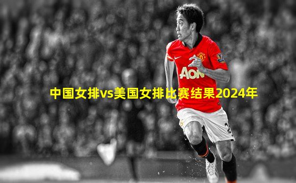 中国女排vs美国女排比赛结果2024年