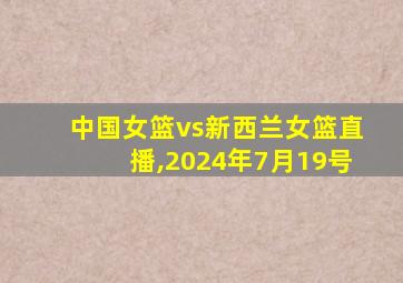 中国女篮vs新西兰女篮直播,2024年7月19号