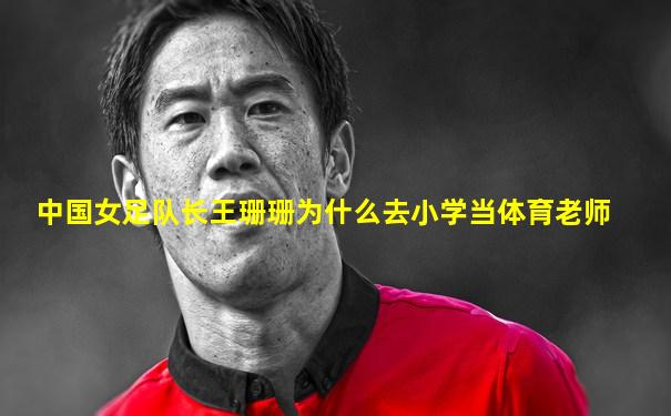 中国女足队长王珊珊为什么去小学当体育老师