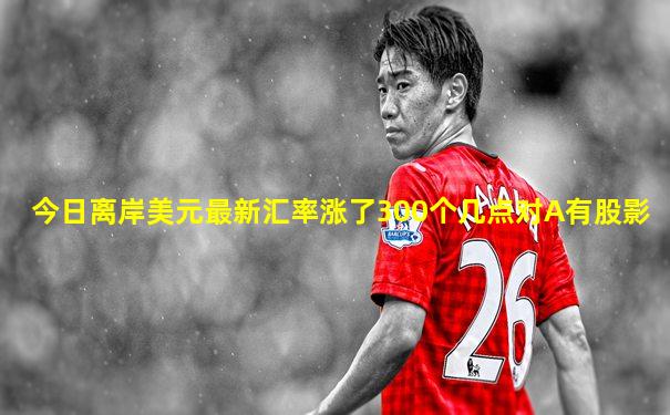 今日离岸美元最新汇率涨了300个几点对A有股影