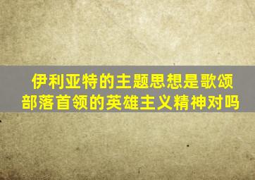 伊利亚特的主题思想是歌颂部落首领的英雄主义精神对吗
