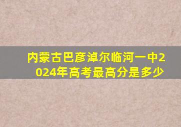 内蒙古巴彦淖尔临河一中2024年高考最高分是多少