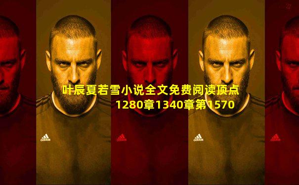 叶辰夏若雪小说全文免费阅读顶点1280章1340章第1570章