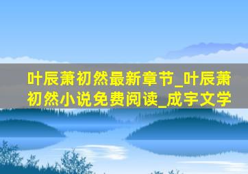 叶辰萧初然最新章节_叶辰萧初然小说免费阅读_成宇文学