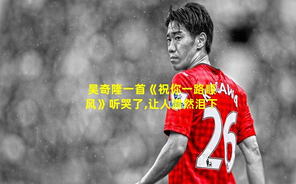 吴奇隆一首《祝你一路顺风》听哭了,让人潸然泪下