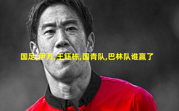 国足,伊万,王钰栋,国青队,巴林队谁赢了