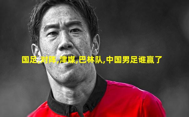 国足,对阵,津媒,巴林队,中国男足谁赢了