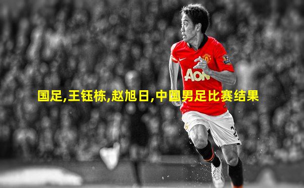 国足,王钰栋,赵旭日,中国男足比赛结果