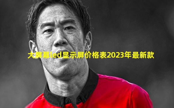 大屏幕led显示屏价格表2023年最新款