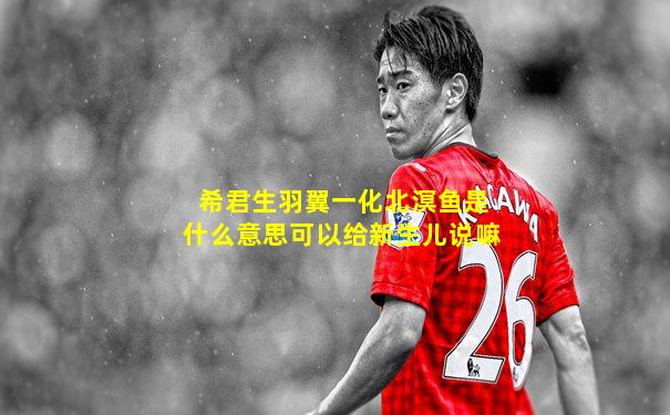 希君生羽翼一化北溟鱼是什么意思可以给新生儿说嘛