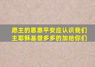 愿主的恩惠平安应认识我们主耶稣基督多多的加给你们