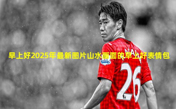 早上好2025年最新图片山水画面的早上好表情包