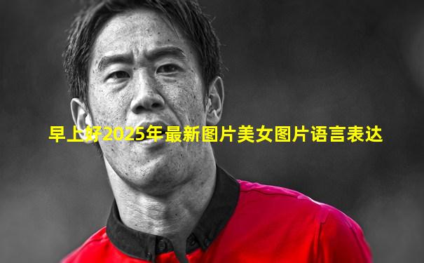 早上好2025年最新图片美女图片语言表达
