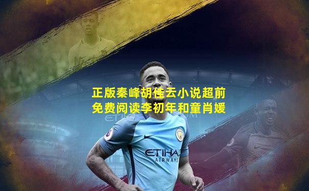 正版秦峰胡佳云小说超前免费阅读李初年和童肖媛