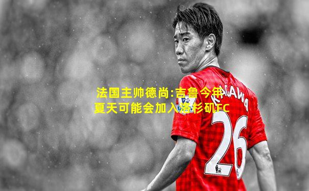 法国主帅德尚:吉鲁今年夏天可能会加入洛杉矶FC