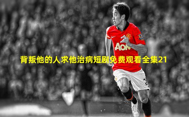 背叛他的人求他治病短剧免费观看全集21