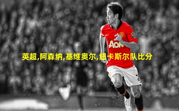 英超,阿森纳,基维奥尔,纽卡斯尔队比分