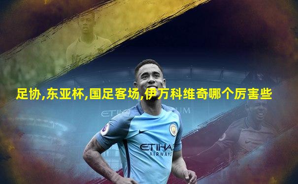 足协,东亚杯,国足客场,伊万科维奇哪个厉害些