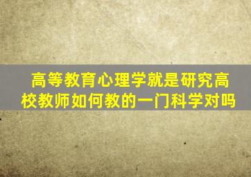 高等教育心理学就是研究高校教师如何教的一门科学对吗